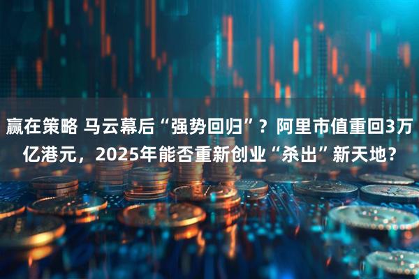 赢在策略 马云幕后“强势回归”？阿里市值重回3万亿港元，2025年能否重新创业“杀出”新天地？