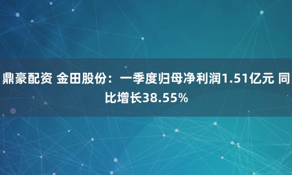 鼎豪配资 金田股份：一季度归母净利润1.51亿元 同比增长38.55%