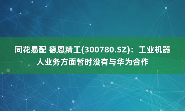 同花易配 德恩精工(300780.SZ)：工业机器人业务方面暂时没有与华为合作