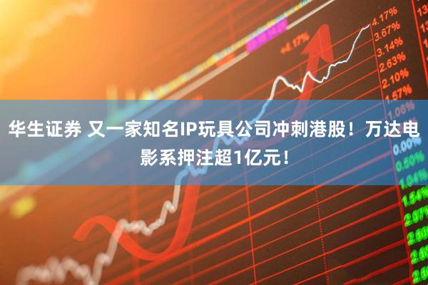 华生证券 又一家知名IP玩具公司冲刺港股！万达电影系押注超1亿元！
