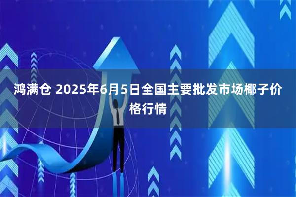 鸿满仓 2025年6月5日全国主要批发市场椰子价格行情