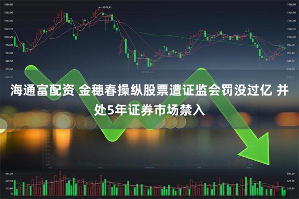 海通富配资 金穗春操纵股票遭证监会罚没过亿 并处5年证券市场禁入