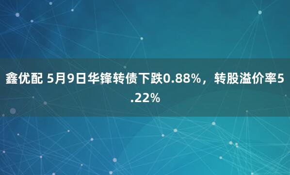 鑫优配 5月9日华锋转债下跌0.88%，转股溢价率5.22%