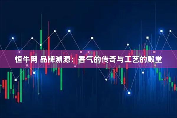 恒牛网 品牌溯源：香气的传奇与工艺的殿堂