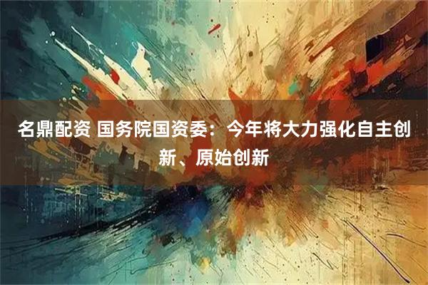 名鼎配资 国务院国资委：今年将大力强化自主创新、原始创新
