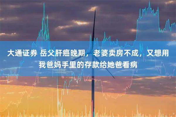 大通证券 岳父肝癌晚期，老婆卖房不成，又想用我爸妈手里的存款给她爸看病