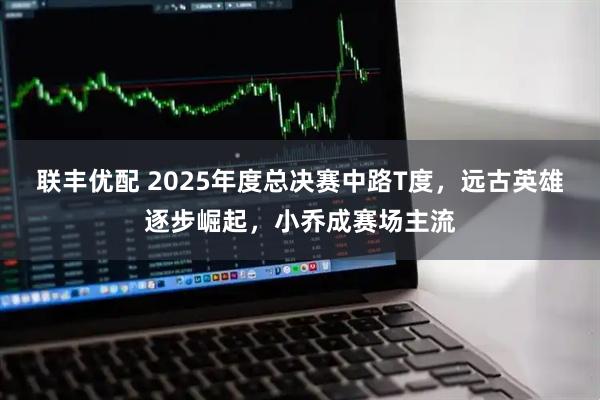 联丰优配 2025年度总决赛中路T度，远古英雄逐步崛起，小乔成赛场主流