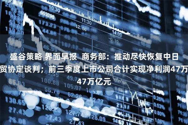 盛谷策略 界面早报  商务部：推动尽快恢复中日韩自贸协定谈判；前三季度上市公司合计实现净利润47万亿元