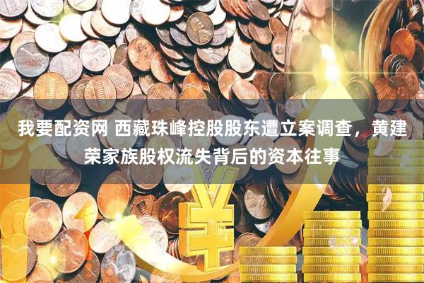 我要配资网 西藏珠峰控股股东遭立案调查，黄建荣家族股权流失背后的资本往事