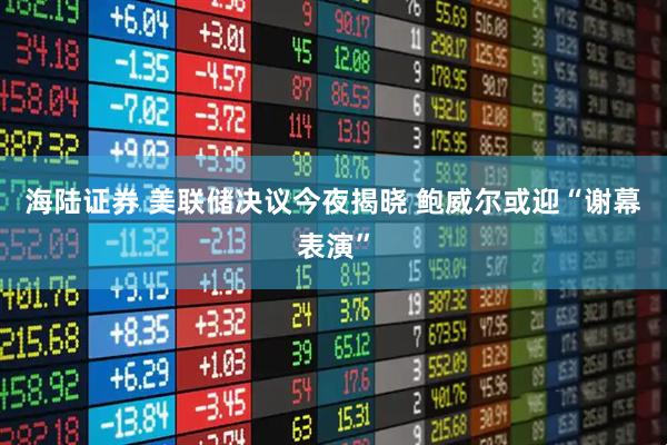海陆证券 美联储决议今夜揭晓 鲍威尔或迎“谢幕表演”
