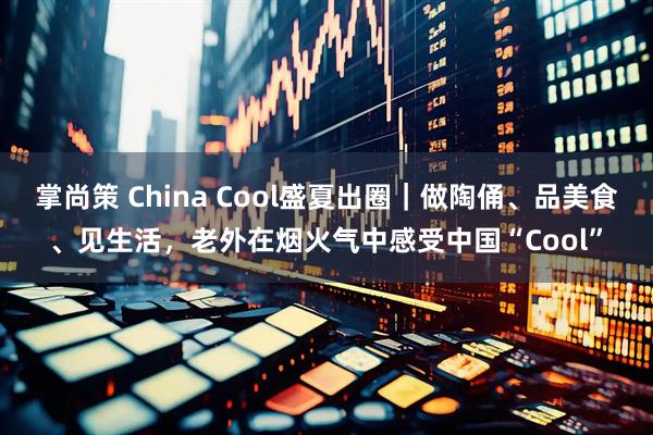 掌尚策 China Cool盛夏出圈｜做陶俑、品美食、见生活，老外在烟火气中感受中国“Cool”