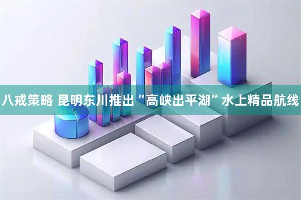八戒策略 昆明东川推出“高峡出平湖”水上精品航线