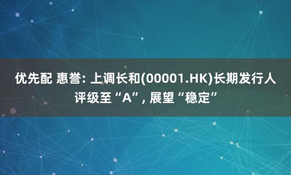 优先配 惠誉: 上调长和(00001.HK)长期发行人评级至“A”, 展望“稳定”
