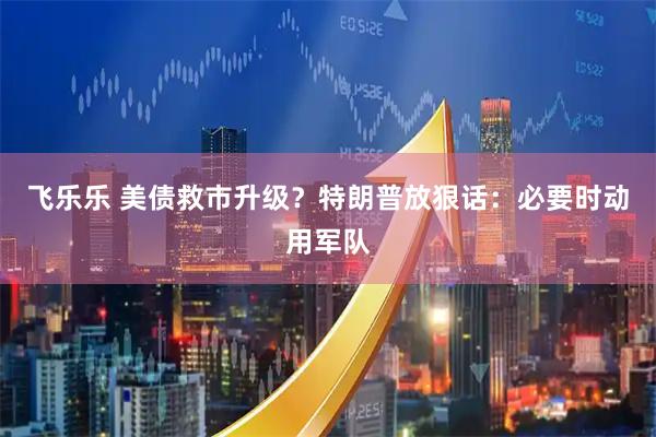 飞乐乐 美债救市升级？特朗普放狠话：必要时动用军队